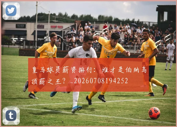 皇马球员薪资排行:谁才是伯纳乌顶薪之王?_20260708194252
