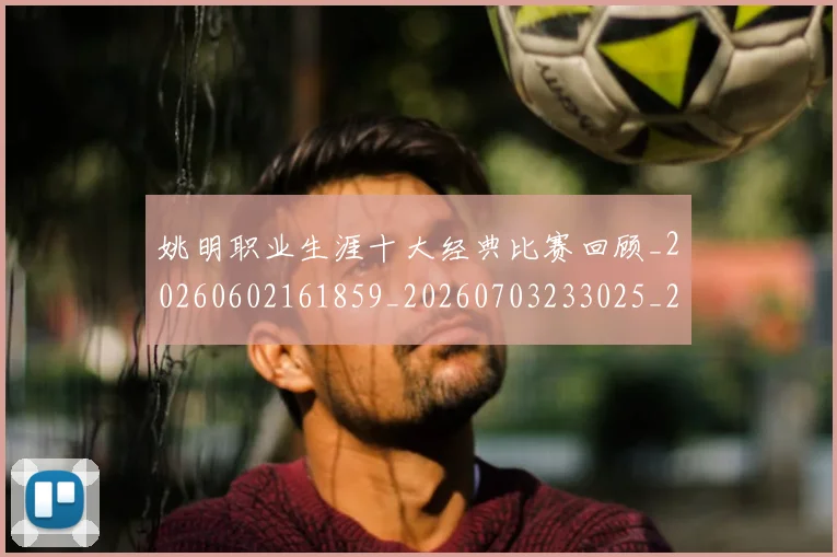 姚明职业生涯十大经典比赛回顾_20260602161859_20260703233025_20260720192342
