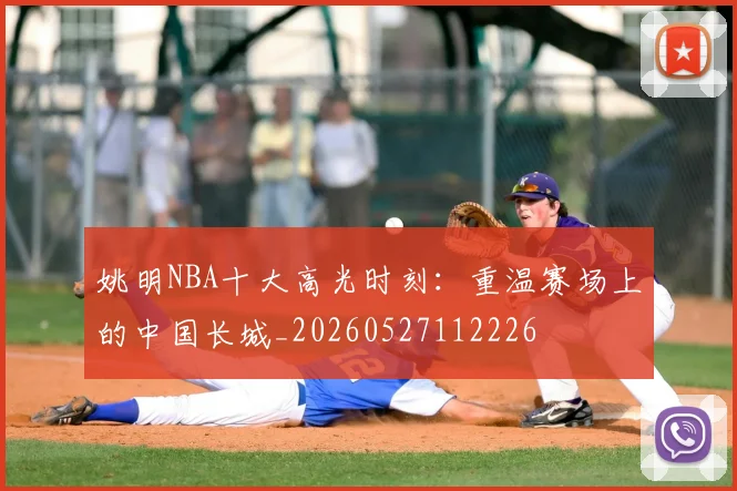 姚明NBA十大高光时刻：重温赛场上的中国长城_20260527112226