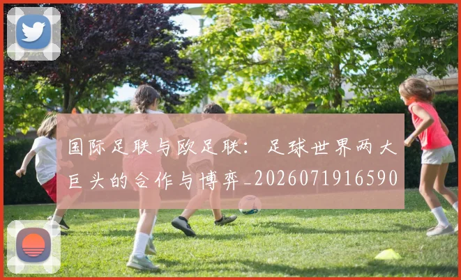 国际足联与欧足联:足球世界两大巨头的合作与博弈_20260719165905