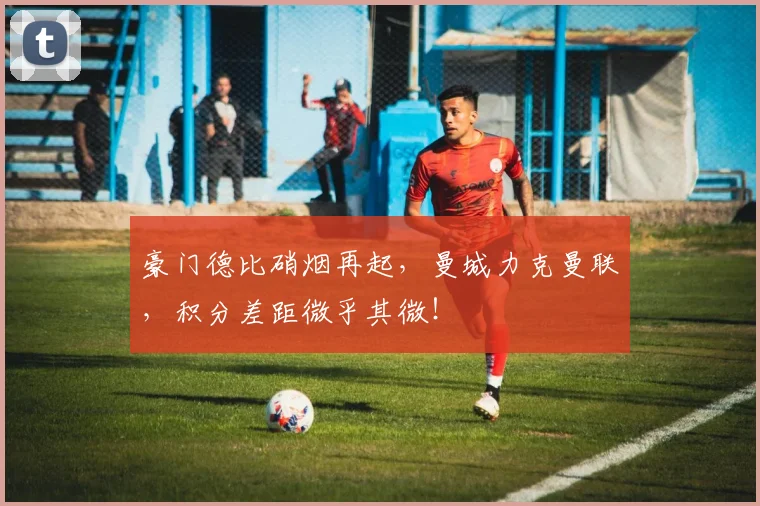 豪门德比硝烟再起,曼城力克曼联,积分差距微乎其微!