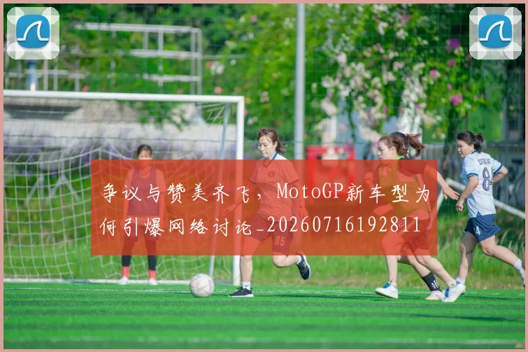 争议与赞美齐飞,MotoGP新车型为何引爆网络讨论_20260716192811