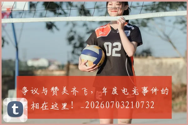 争议与赞美齐飞,年度电竞事件的真相在这里!_20260703210732