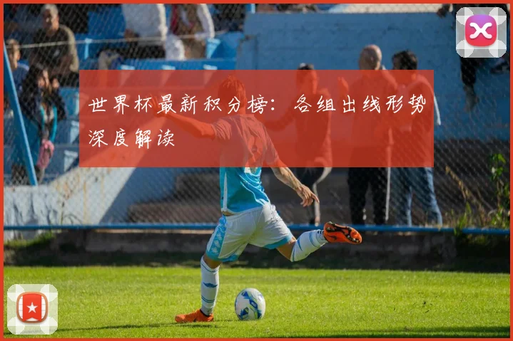 世界杯最新积分榜:各组出线形势深度解读