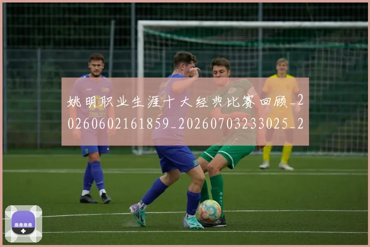 姚明职业生涯十大经典比赛回顾_20260602161859_20260703233025_20260720192342