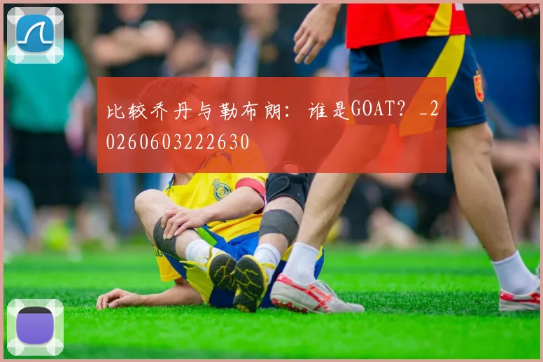 比较乔丹与勒布朗：谁是GOAT？_20260603222630