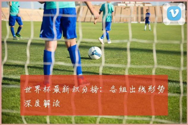 世界杯最新积分榜：各组出线形势深度解读