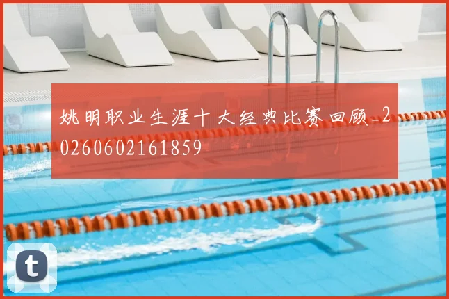 姚明职业生涯十大经典比赛回顾_20260602161859