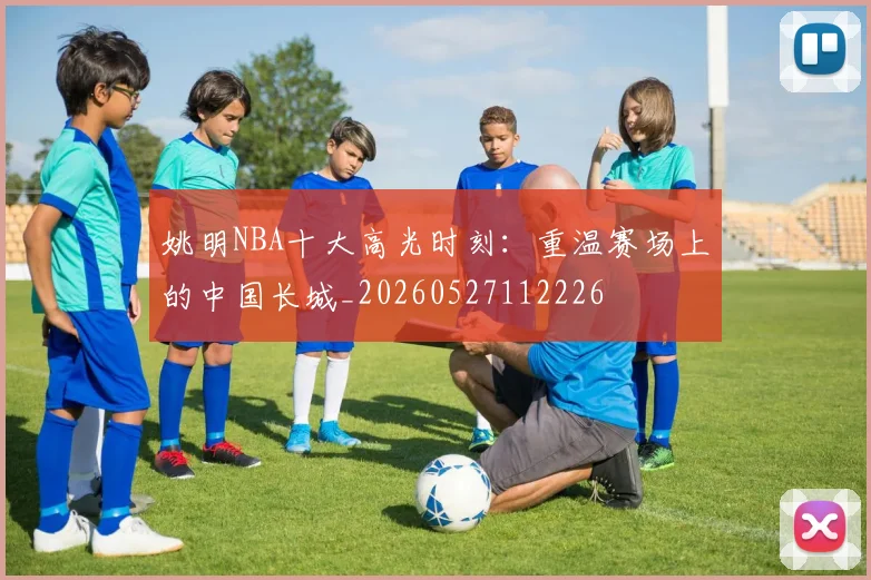 姚明NBA十大高光时刻：重温赛场上的中国长城_20260527112226