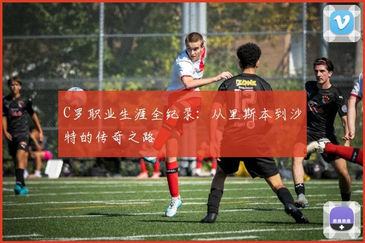 C罗职业生涯全纪录：从里斯本到沙特的传奇之路