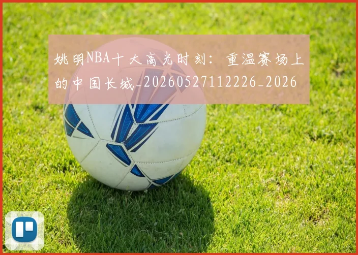 姚明NBA十大高光时刻：重温赛场上的中国长城_20260527112226_20260703232435