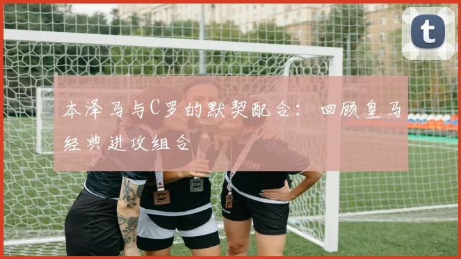 本泽马与C罗的默契配合:回顾皇马经典进攻组合
