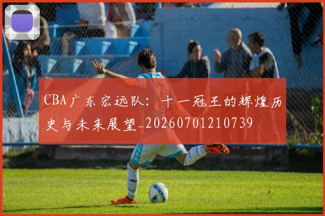 CBA广东宏远队：十一冠王的辉煌历史与未来展望_20260701210739