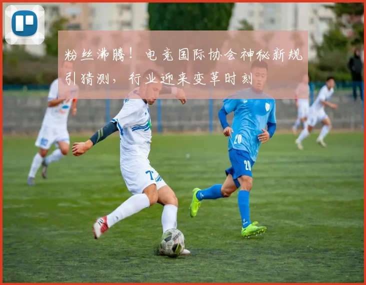粉丝沸腾!电竞国际协会神秘新规引猜测,行业迎来变革时刻