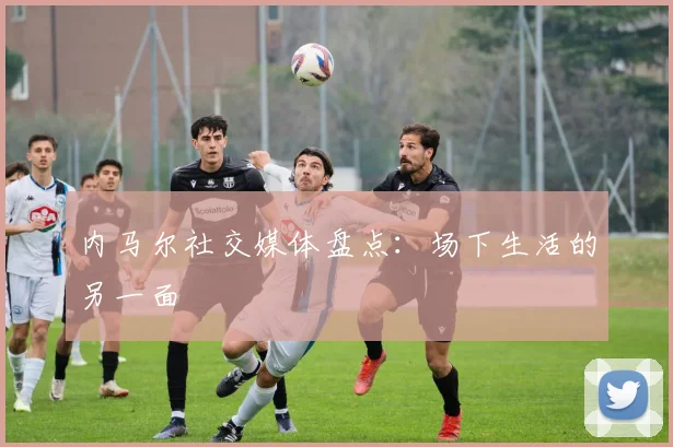 内马尔社交媒体盘点：场下生活的另一面