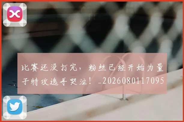 比赛还没打完，粉丝已经开始为量子特攻选手哭泣！_20260801170951