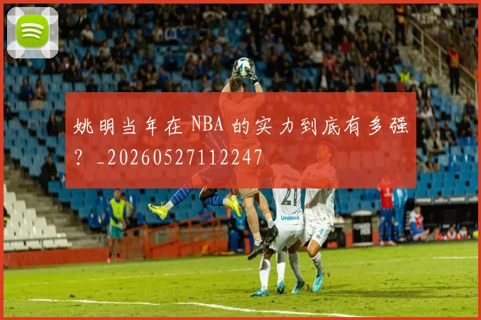姚明当年在 NBA 的实力到底有多强?_20260527112247