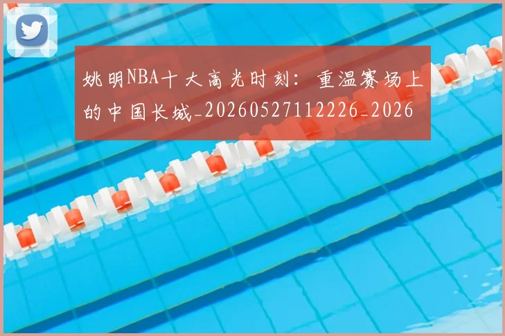 姚明NBA十大高光时刻：重温赛场上的中国长城_20260527112226_20260703232435