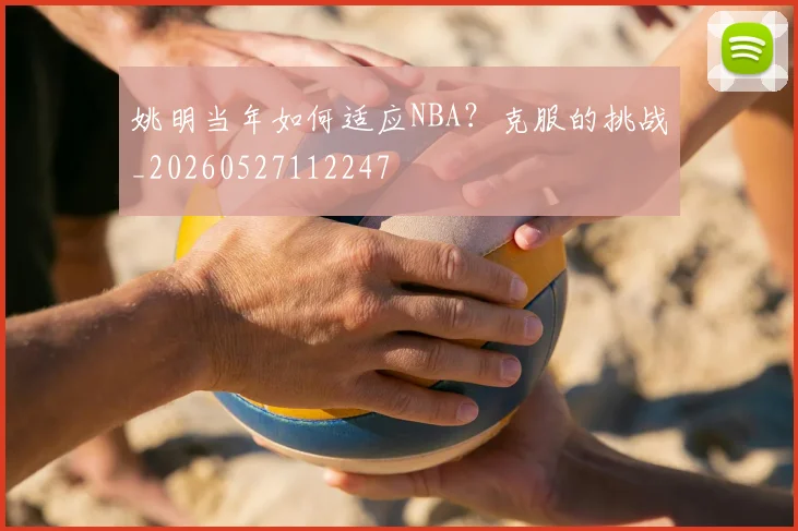 姚明当年如何适应NBA?克服的挑战_20260527112247