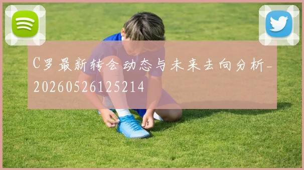 C罗最新转会动态与未来去向分析_20260526125214